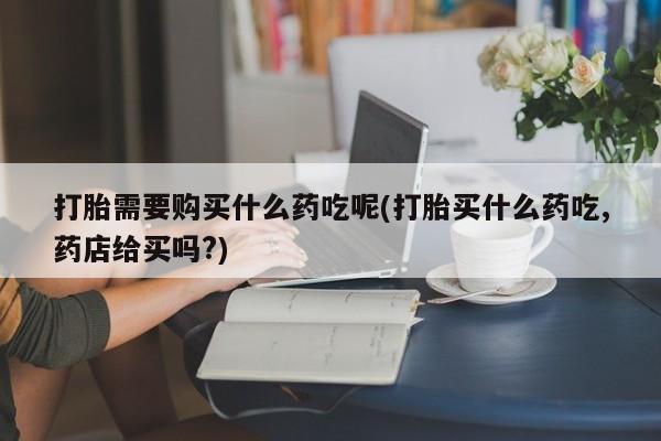 私人卖打胎药微信打胎需要购买什么药吃呢(打胎买什么药吃,药店给买吗?)